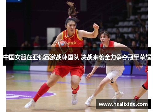 中国女篮在亚锦赛激战韩国队 决战来袭全力争夺冠军荣耀